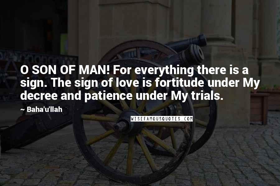Baha'u'llah Quotes: O SON OF MAN! For everything there is a sign. The sign of love is fortitude under My decree and patience under My trials.