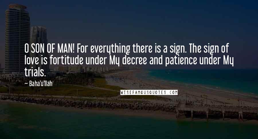 Baha'u'llah Quotes: O SON OF MAN! For everything there is a sign. The sign of love is fortitude under My decree and patience under My trials.