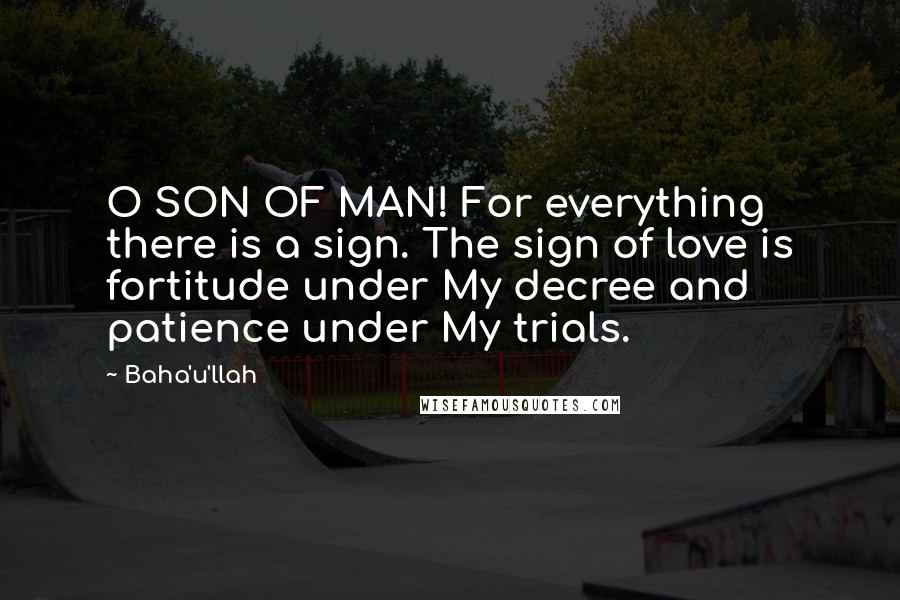 Baha'u'llah Quotes: O SON OF MAN! For everything there is a sign. The sign of love is fortitude under My decree and patience under My trials.