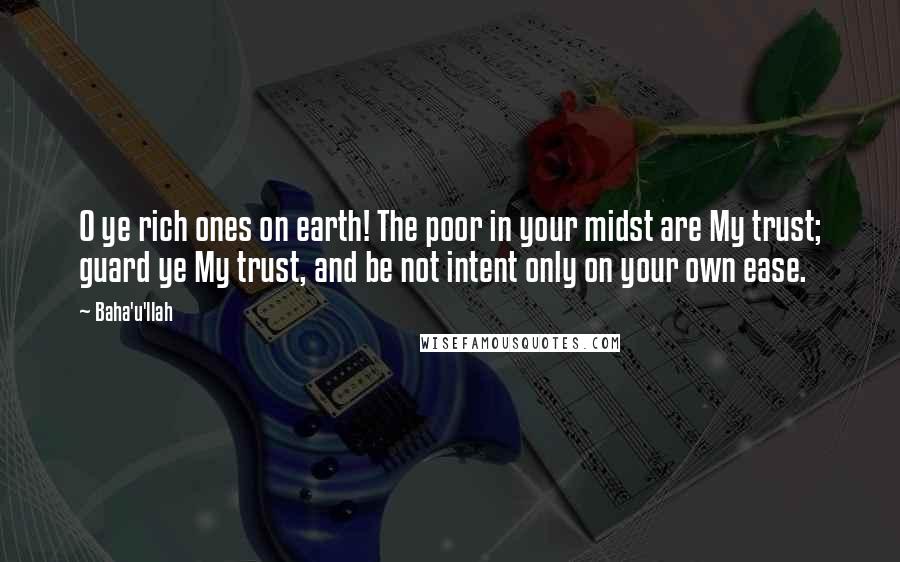 Baha'u'llah Quotes: O ye rich ones on earth! The poor in your midst are My trust; guard ye My trust, and be not intent only on your own ease.
