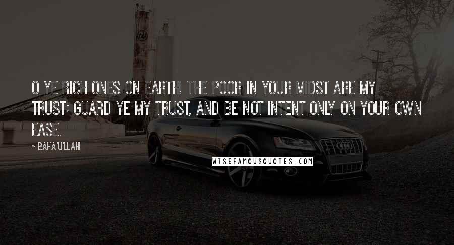 Baha'u'llah Quotes: O ye rich ones on earth! The poor in your midst are My trust; guard ye My trust, and be not intent only on your own ease.