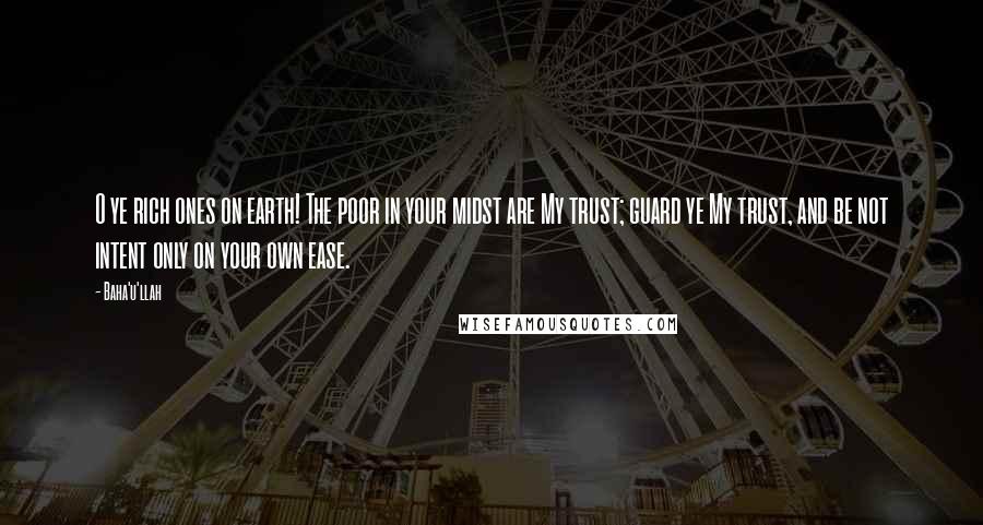 Baha'u'llah Quotes: O ye rich ones on earth! The poor in your midst are My trust; guard ye My trust, and be not intent only on your own ease.