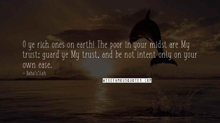 Baha'u'llah Quotes: O ye rich ones on earth! The poor in your midst are My trust; guard ye My trust, and be not intent only on your own ease.
