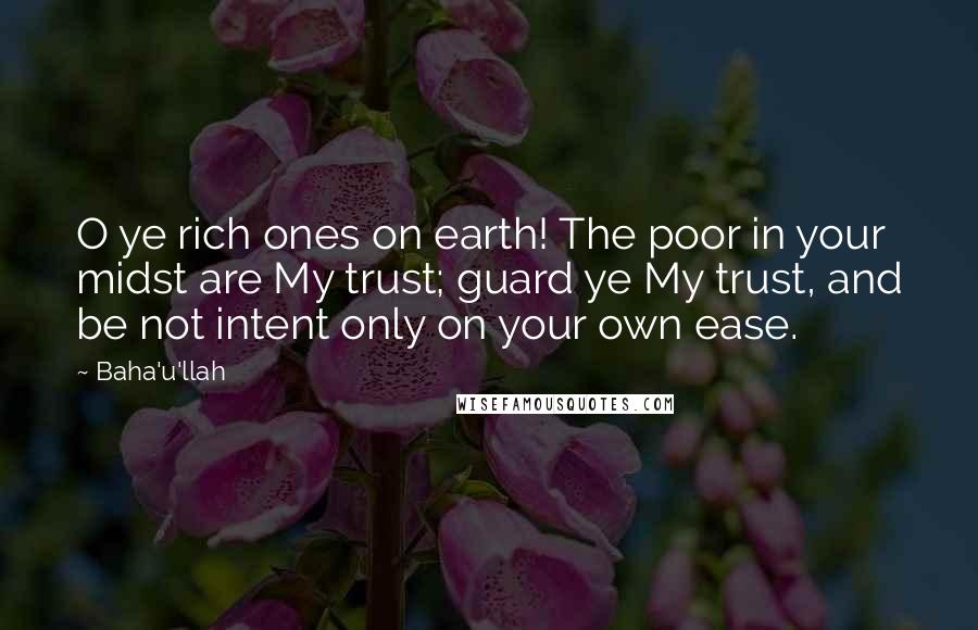 Baha'u'llah Quotes: O ye rich ones on earth! The poor in your midst are My trust; guard ye My trust, and be not intent only on your own ease.