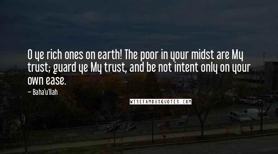 Baha'u'llah Quotes: O ye rich ones on earth! The poor in your midst are My trust; guard ye My trust, and be not intent only on your own ease.