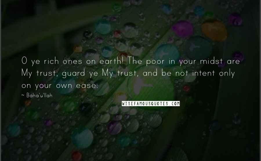 Baha'u'llah Quotes: O ye rich ones on earth! The poor in your midst are My trust; guard ye My trust, and be not intent only on your own ease.