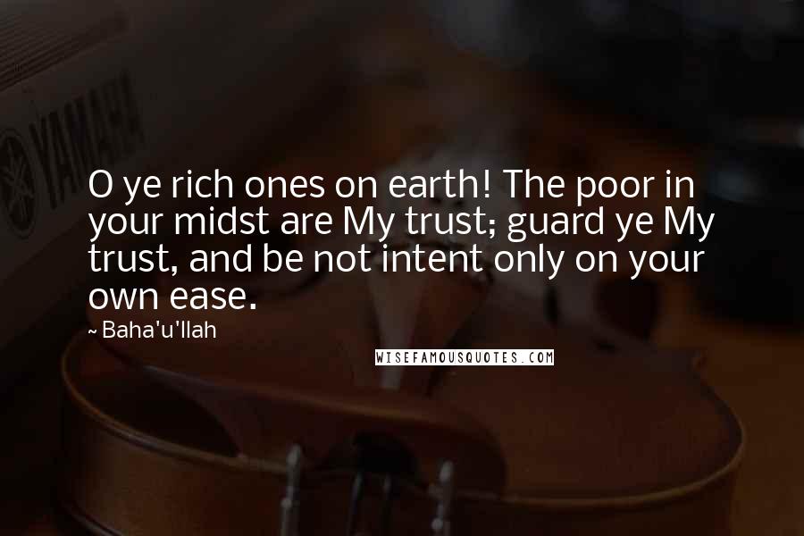 Baha'u'llah Quotes: O ye rich ones on earth! The poor in your midst are My trust; guard ye My trust, and be not intent only on your own ease.