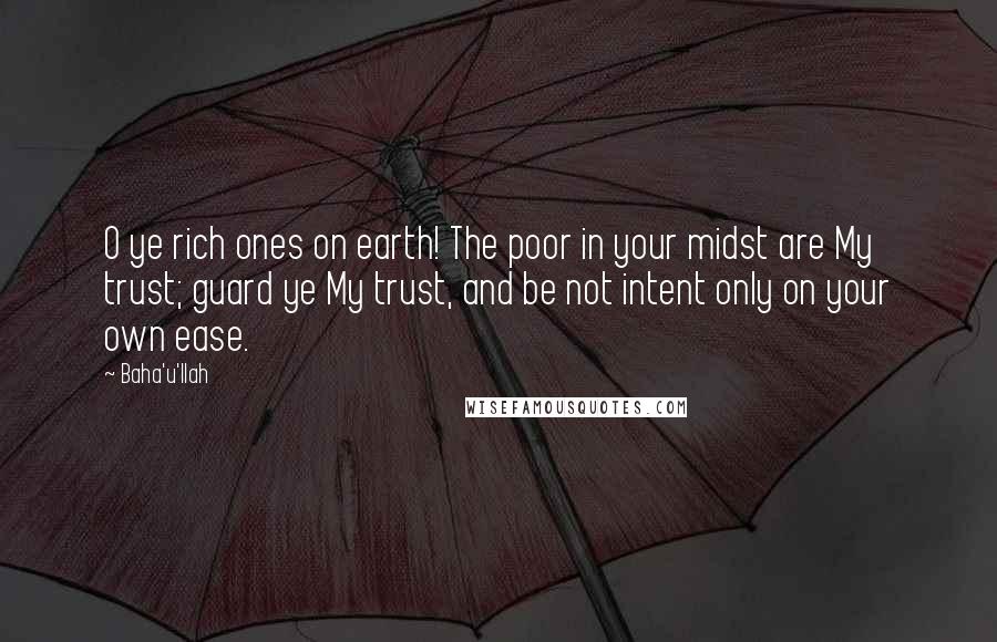 Baha'u'llah Quotes: O ye rich ones on earth! The poor in your midst are My trust; guard ye My trust, and be not intent only on your own ease.