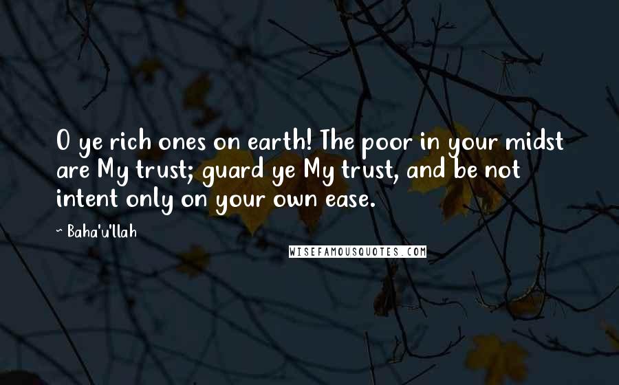 Baha'u'llah Quotes: O ye rich ones on earth! The poor in your midst are My trust; guard ye My trust, and be not intent only on your own ease.