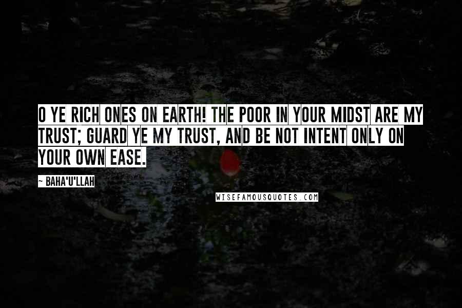 Baha'u'llah Quotes: O ye rich ones on earth! The poor in your midst are My trust; guard ye My trust, and be not intent only on your own ease.