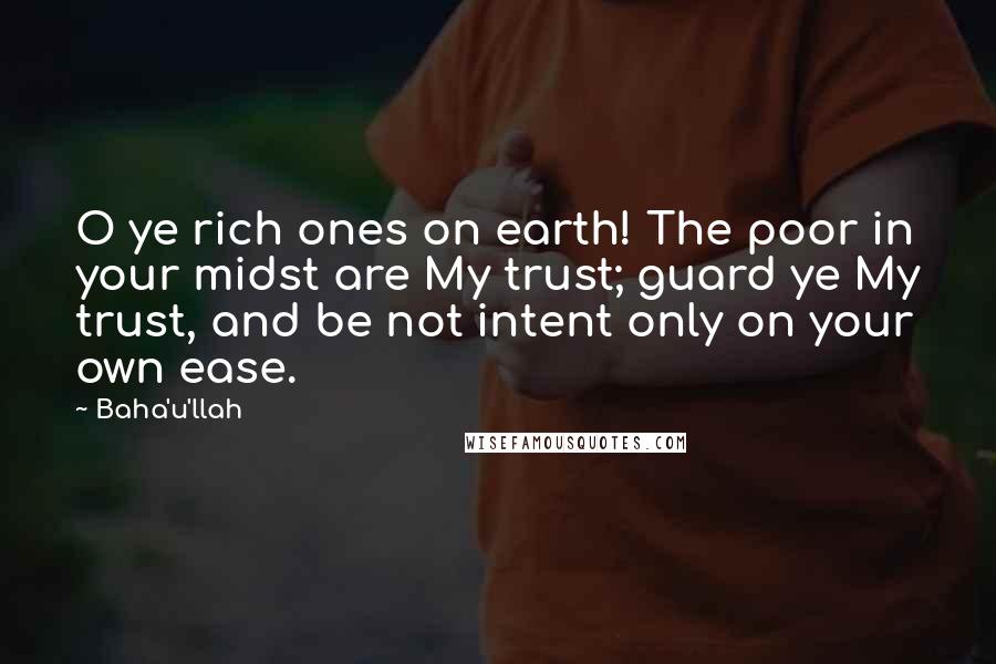 Baha'u'llah Quotes: O ye rich ones on earth! The poor in your midst are My trust; guard ye My trust, and be not intent only on your own ease.