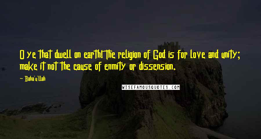 Baha'u'llah Quotes: O ye that dwell on earth! The religion of God is for love and unity; make it not the cause of enmity or dissension.