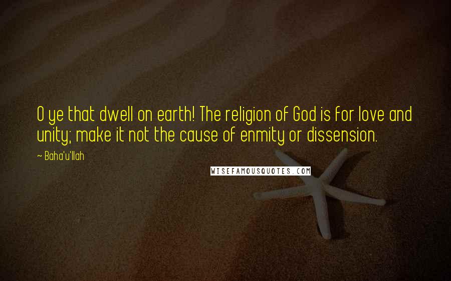 Baha'u'llah Quotes: O ye that dwell on earth! The religion of God is for love and unity; make it not the cause of enmity or dissension.