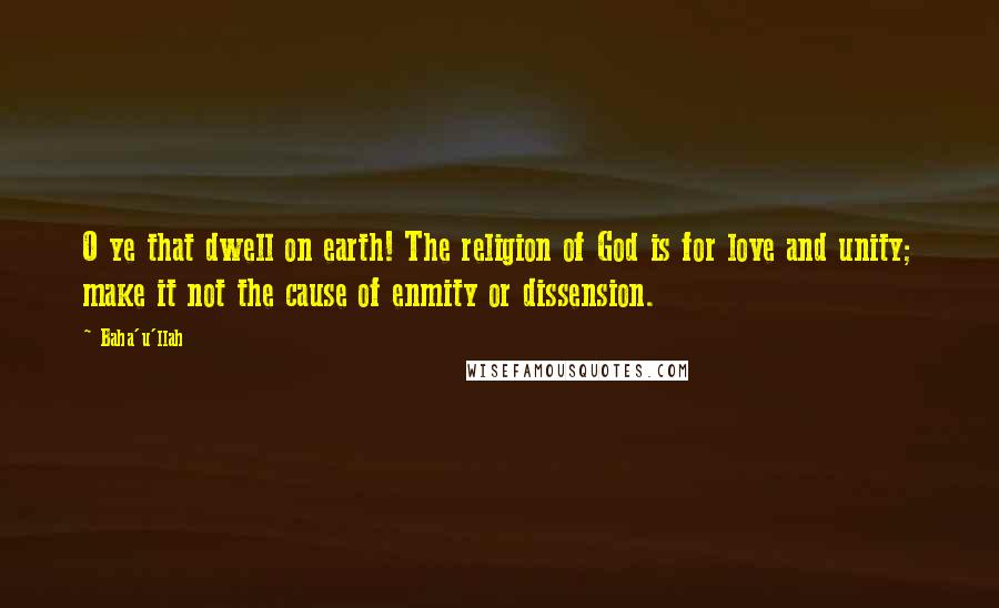 Baha'u'llah Quotes: O ye that dwell on earth! The religion of God is for love and unity; make it not the cause of enmity or dissension.