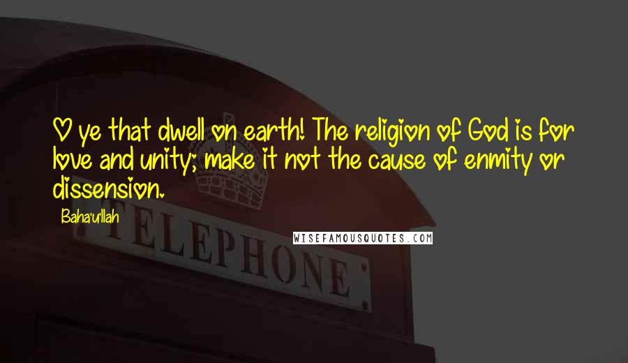 Baha'u'llah Quotes: O ye that dwell on earth! The religion of God is for love and unity; make it not the cause of enmity or dissension.