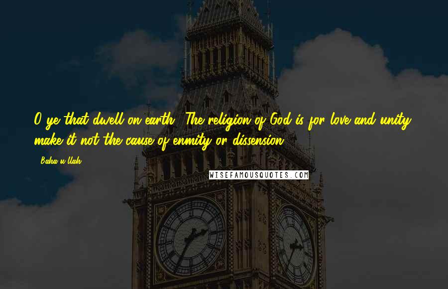 Baha'u'llah Quotes: O ye that dwell on earth! The religion of God is for love and unity; make it not the cause of enmity or dissension.