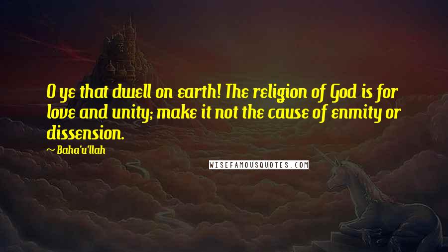 Baha'u'llah Quotes: O ye that dwell on earth! The religion of God is for love and unity; make it not the cause of enmity or dissension.