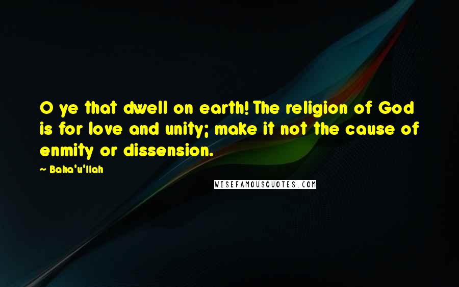 Baha'u'llah Quotes: O ye that dwell on earth! The religion of God is for love and unity; make it not the cause of enmity or dissension.