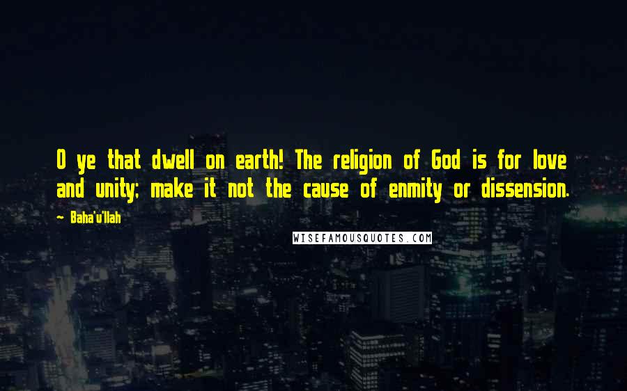 Baha'u'llah Quotes: O ye that dwell on earth! The religion of God is for love and unity; make it not the cause of enmity or dissension.