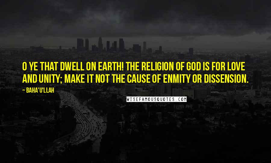 Baha'u'llah Quotes: O ye that dwell on earth! The religion of God is for love and unity; make it not the cause of enmity or dissension.
