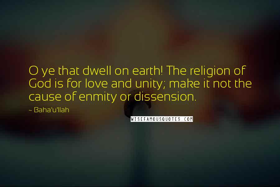 Baha'u'llah Quotes: O ye that dwell on earth! The religion of God is for love and unity; make it not the cause of enmity or dissension.