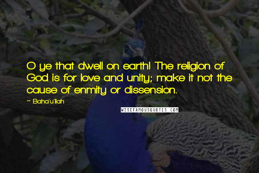 Baha'u'llah Quotes: O ye that dwell on earth! The religion of God is for love and unity; make it not the cause of enmity or dissension.