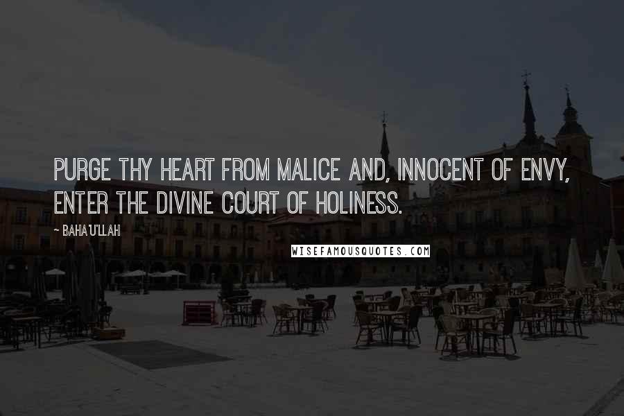 Baha'u'llah Quotes: Purge thy heart from malice and, innocent of envy, enter the divine court of holiness.