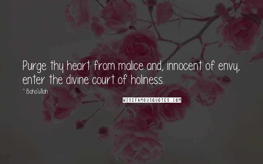 Baha'u'llah Quotes: Purge thy heart from malice and, innocent of envy, enter the divine court of holiness.