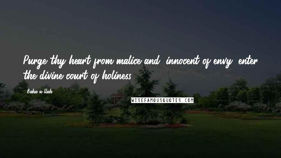 Baha'u'llah Quotes: Purge thy heart from malice and, innocent of envy, enter the divine court of holiness.