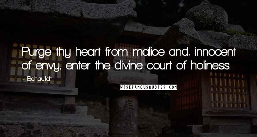 Baha'u'llah Quotes: Purge thy heart from malice and, innocent of envy, enter the divine court of holiness.