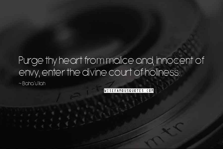 Baha'u'llah Quotes: Purge thy heart from malice and, innocent of envy, enter the divine court of holiness.