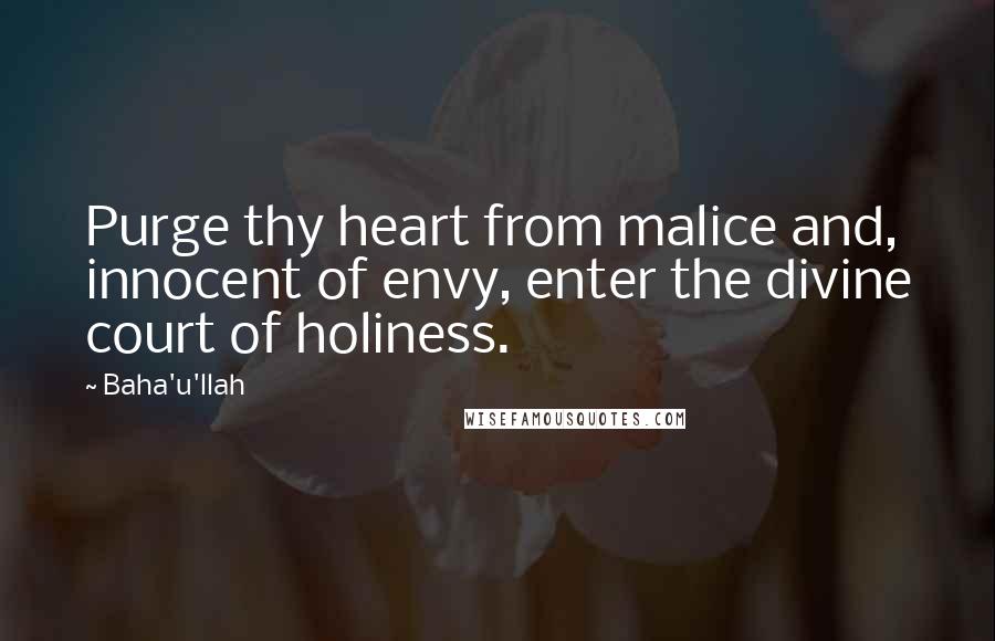 Baha'u'llah Quotes: Purge thy heart from malice and, innocent of envy, enter the divine court of holiness.