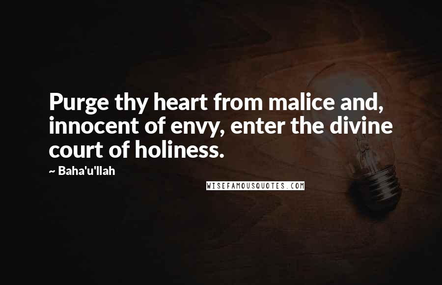 Baha'u'llah Quotes: Purge thy heart from malice and, innocent of envy, enter the divine court of holiness.