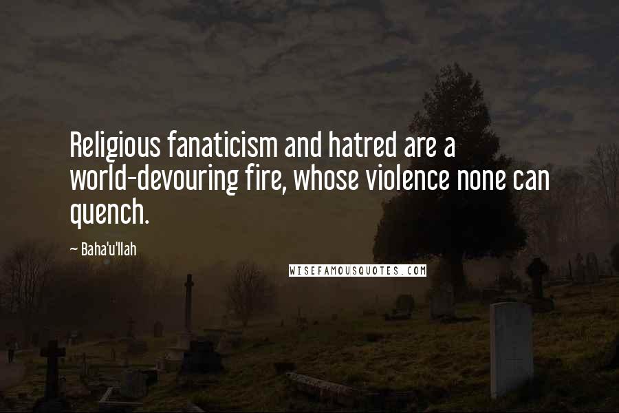 Baha'u'llah Quotes: Religious fanaticism and hatred are a world-devouring fire, whose violence none can quench.