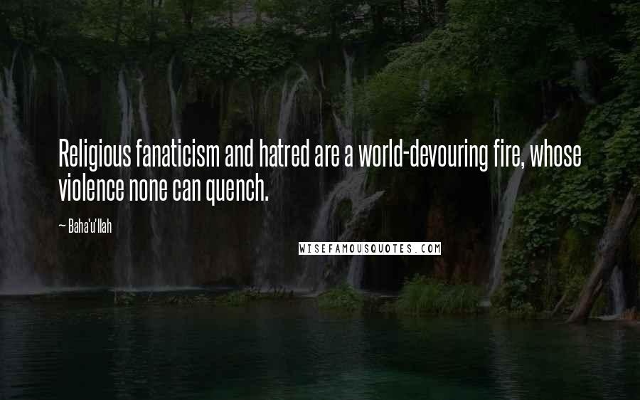 Baha'u'llah Quotes: Religious fanaticism and hatred are a world-devouring fire, whose violence none can quench.