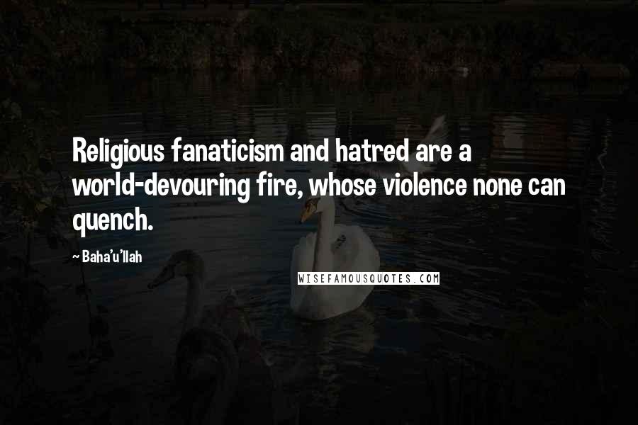 Baha'u'llah Quotes: Religious fanaticism and hatred are a world-devouring fire, whose violence none can quench.