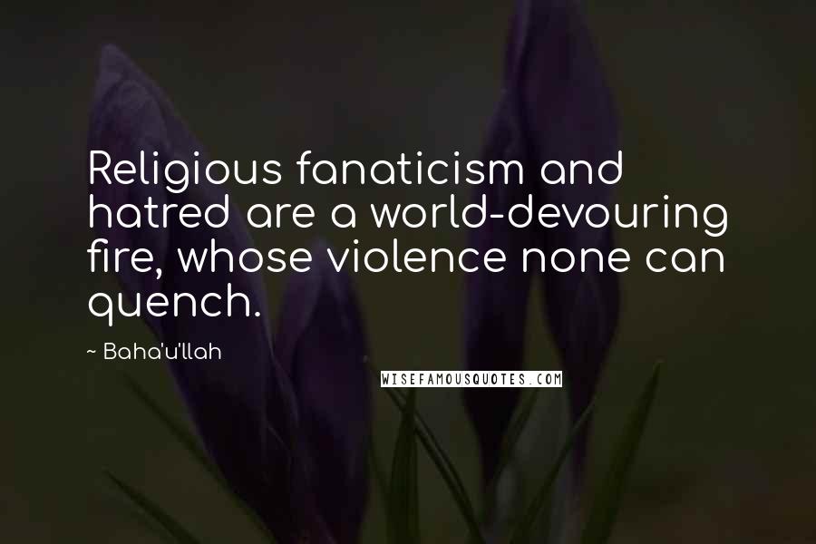 Baha'u'llah Quotes: Religious fanaticism and hatred are a world-devouring fire, whose violence none can quench.