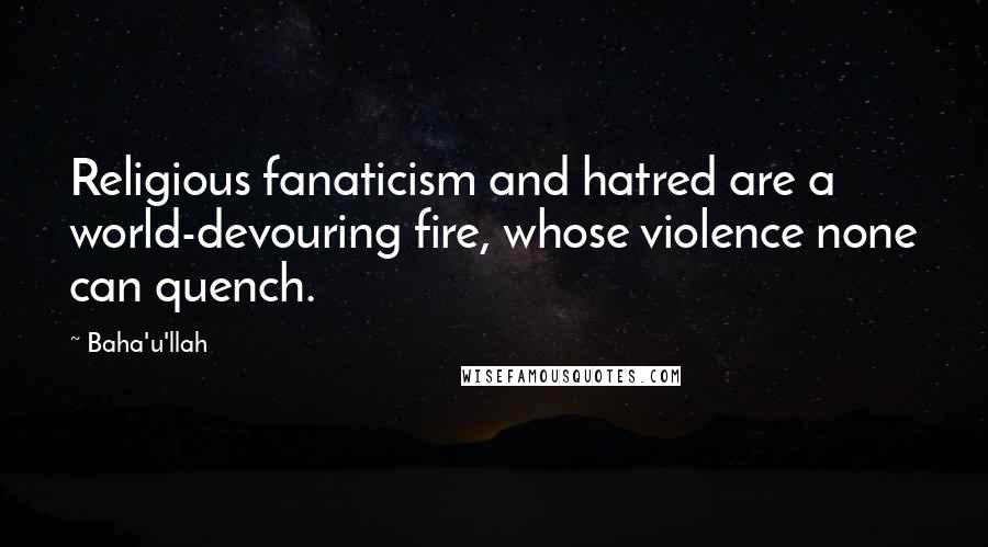 Baha'u'llah Quotes: Religious fanaticism and hatred are a world-devouring fire, whose violence none can quench.