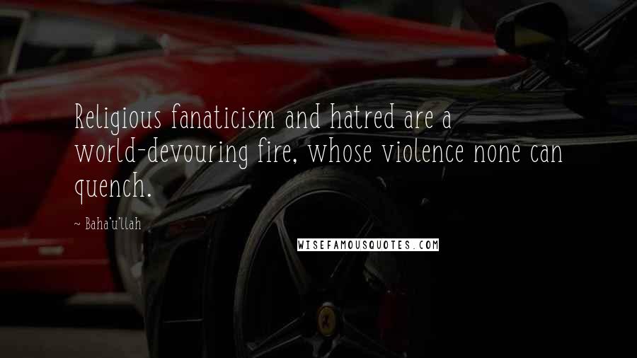 Baha'u'llah Quotes: Religious fanaticism and hatred are a world-devouring fire, whose violence none can quench.