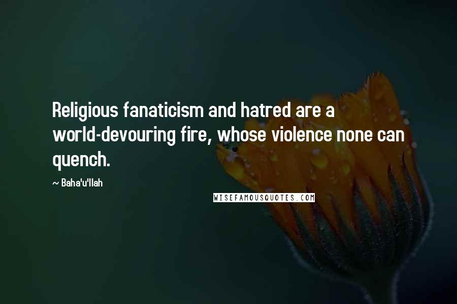 Baha'u'llah Quotes: Religious fanaticism and hatred are a world-devouring fire, whose violence none can quench.