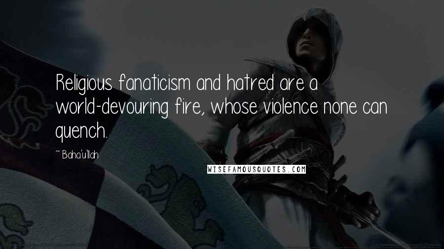 Baha'u'llah Quotes: Religious fanaticism and hatred are a world-devouring fire, whose violence none can quench.