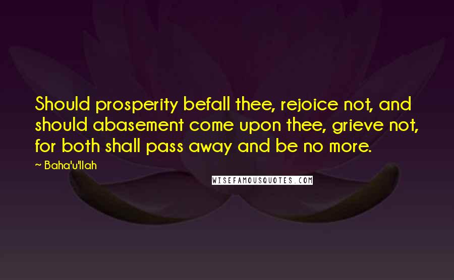 Baha'u'llah Quotes: Should prosperity befall thee, rejoice not, and should abasement come upon thee, grieve not, for both shall pass away and be no more.