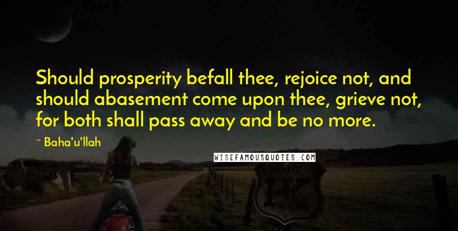 Baha'u'llah Quotes: Should prosperity befall thee, rejoice not, and should abasement come upon thee, grieve not, for both shall pass away and be no more.