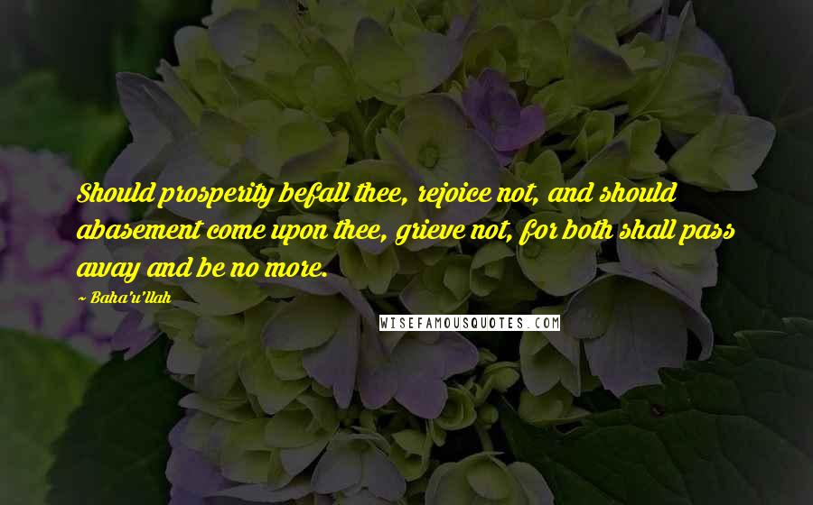 Baha'u'llah Quotes: Should prosperity befall thee, rejoice not, and should abasement come upon thee, grieve not, for both shall pass away and be no more.