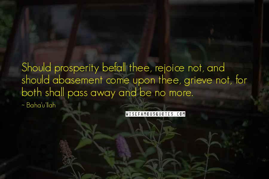 Baha'u'llah Quotes: Should prosperity befall thee, rejoice not, and should abasement come upon thee, grieve not, for both shall pass away and be no more.