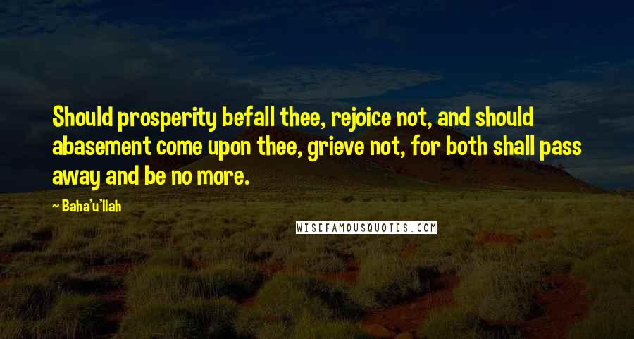 Baha'u'llah Quotes: Should prosperity befall thee, rejoice not, and should abasement come upon thee, grieve not, for both shall pass away and be no more.