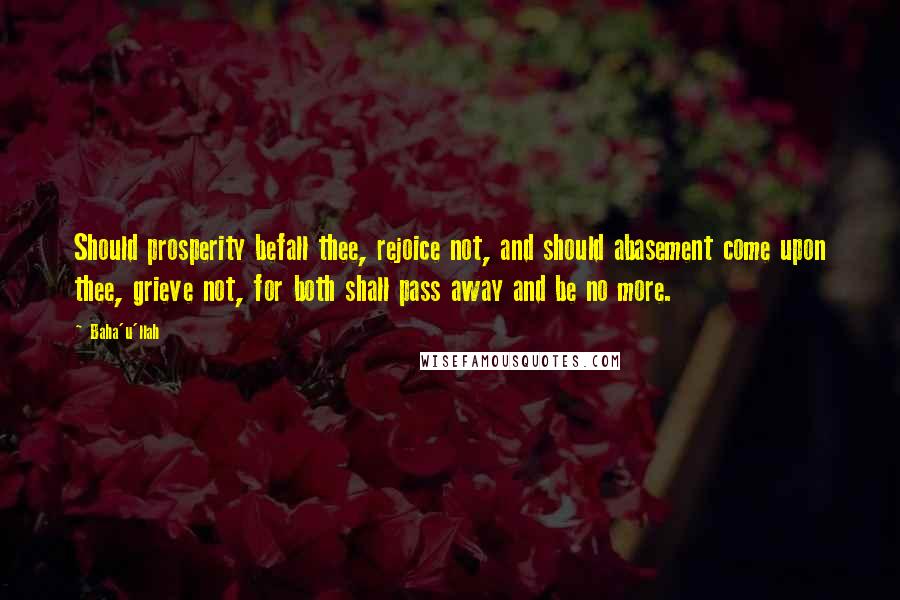 Baha'u'llah Quotes: Should prosperity befall thee, rejoice not, and should abasement come upon thee, grieve not, for both shall pass away and be no more.