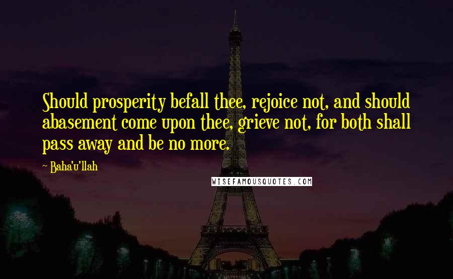 Baha'u'llah Quotes: Should prosperity befall thee, rejoice not, and should abasement come upon thee, grieve not, for both shall pass away and be no more.