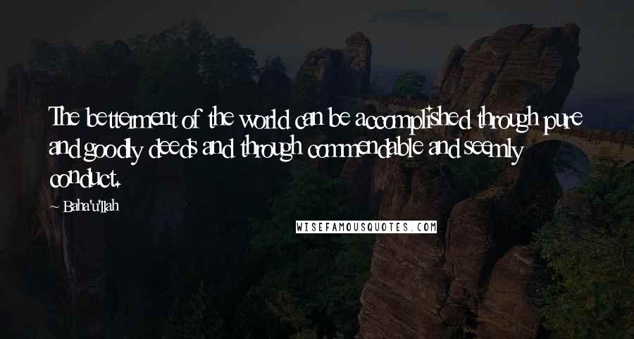 Baha'u'llah Quotes: The betterment of the world can be accomplished through pure and goodly deeds and through commendable and seemly conduct.