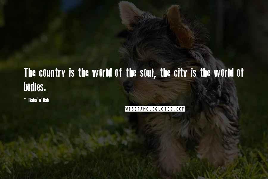 Baha'u'llah Quotes: The country is the world of the soul, the city is the world of bodies.